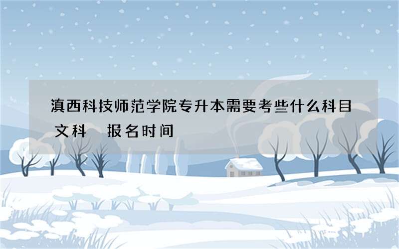 滇西科技师范学院专升本需要考些什么科目文科 报名时间